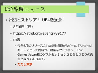 UE4界隈ニュース
● 出張ヒストリア！ UE4勉強会
– 8月6日（日）
– https://atnd.org/events/89177
– 内容
● 今年6月にリリースされた弊社開発VRゲーム『Airtone』
をテーマとした内容や、建築系セッション、Epic
Games Japan様のゲストセッションなど色とりどりの内
容となっております。
● ただし東京
 