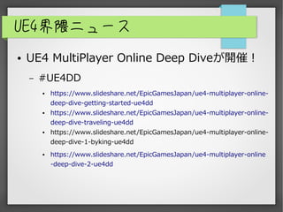 UE4界隈ニュース
● UE4 MultiPlayer Online Deep Diveが開催！
– #UE4DD
● https://www.slideshare.net/EpicGamesJapan/ue4-multiplayer-online-
deep-dive-getting-started-ue4dd
● https://www.slideshare.net/EpicGamesJapan/ue4-multiplayer-online-
deep-dive-traveling-ue4dd
● https://www.slideshare.net/EpicGamesJapan/ue4-multiplayer-online-
deep-dive-1-byking-ue4dd
● https://www.slideshare.net/EpicGamesJapan/ue4-multiplayer-online
-deep-dive-2-ue4dd
 
