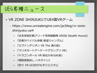 UE4界隈ニュース
● VR ZONE SHINJUKUでUE4製VRゲーム
– https://www.unrealengine.com/ja/blog/vr-zone-
shinjyuku-ue4
● 『近未来制圧戦アリーナ攻殻機動隊 ARISE Stealth Hound』
● 『恐竜サバイバル体験 絶望ジャングル』
● 『エヴァンゲリオン VR The 魂の座』
● 『マリオカートアーケードグランプリ VR』
● 『ドラゴンボール VR 秘伝かめはめ波』
● 『極限度胸試し ハネチャリ』
● 『釣り VR GIJIESTA(ギジエスタ)』
 