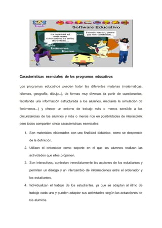 Características esenciales de los programas educativos
Los programas educativos pueden tratar las diferentes materias (matemáticas,
idiomas, geografía, dibujo...), de formas muy diversas (a partir de cuestionarios,
facilitando una información estructurada a los alumnos, mediante la simulación de
fenómenos...) y ofrecer un entorno de trabajo más o menos sensible a las
circunstancias de los alumnos y más o menos rico en posibilidades de interacción;
pero todos comparten cinco características esenciales:
1. Son materiales elaborados con una finalidad didáctica, como se desprende
de la definición.
2. Utilizan el ordenador como soporte en el que los alumnos realizan las
actividades que ellos proponen.
3. Son interactivos, contestan inmediatamente las acciones de los estudiantes y
permiten un diálogo y un intercambio de informaciones entre el ordenador y
los estudiantes.
4. Individualizan el trabajo de los estudiantes, ya que se adaptan al ritmo de
trabajo cada uno y pueden adaptar sus actividades según las actuaciones de
los alumnos.
 