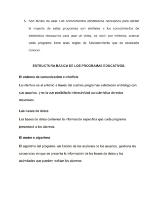 5. Son fáciles de usar. Los conocimientos informáticos necesarios para utilizar
la mayoría de estos programas son similares a los conocimientos de
electrónica necesarios para usar un vídeo, es decir, son mínimos, aunque
cada programa tiene unas reglas de funcionamiento que es necesario
conocer.
ESTRUCTURA BASICA DE LOS PROGRAMAS EDUCATIVOS.
El entorno de comunicación o interficie
La interficie es el entorno a través del cual los programas establecen el diálogo con
sus usuarios, y es la que posibilita la interactividad característica de estos
materiales.
Las bases de datos
Las bases de datos contienen la información específica que cada programa
presentará a los alumnos.
El motor o algoritmo
El algoritmo del programa, en función de las acciones de los usuarios, gestiona las
secuencias en que se presenta la información de las bases de datos y las
actividades que pueden realizar los alumnos
 