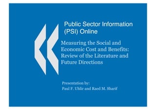 Public Sector Information
(PSI) Online
Measuring the Social and
Economic Cost and Benefits:
Review of the Literature and
Future Directions
Presentation by:
Paul F. Uhlir and Raed M. Sharif
 