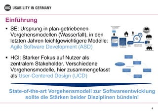 Einführung
4
§ SE: Ursprung in plan-getriebenen
Vorgehensmodellen (Wasserfall), in den
letzten Jahren leichtgewichtigere Modelle:
Agile Software Development (ASD)
§ HCI: Starker Fokus auf Nutzer als
zentralem Stakeholder. Verschiedene
Vorgehensmodelle, hier zusammengefasst
als User-Centered Design (UCD)
State-of-the-art Vorgehensmodell zur Softwareentwicklung
sollte die Stärken beider Disziplinen bündeln!
 