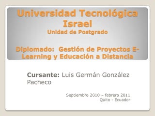 Universidad Tecnológica IsraelUnidad de PostgradoDiplomado:  Gestión de Proyectos E-Learning y Educación a Distancia Cursante: Luis Germán González Pacheco Septiembre 2010 – febrero 2011 Quito - Ecuador 