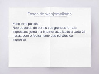 Fases do webjornalismo
Fase transpositiva:
Reproduções de partes dos grandes jornais
impressos: jornal na internet atualizado a cada 24
horas, com o fechamento das edições do
impresso
 