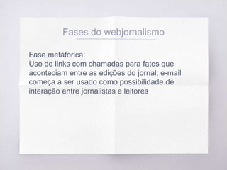 Fases do webjornalismo
Fase metáforica:
Uso de links com chamadas para fatos que
aconteciam entre as edições do jornal; e-mail
começa a ser usado como possibilidade de
interação entre jornalistas e leitores
 