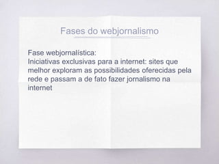 Fases do webjornalismo
Fase webjornalística:
Iniciativas exclusivas para a internet: sites que
melhor exploram as possibilidades oferecidas pela
rede e passam a de fato fazer jornalismo na
internet
 