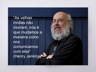 “
“As velhas
mídias não
morrem, nós é
que mudamos a
maneira como
nos
comunicamos
com elas”
(Henry Jenkins)
 