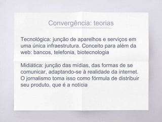 Tecnológica: junção de aparelhos e serviços em
uma única infraestrutura. Conceito para além da
web: bancos, telefonia, biotecnologia
Midiática: junção das mídias, das formas de se
comunicar, adaptando-se à realidade da internet.
O jornalismo toma isso como fórmula de distribuir
seu produto, que é a notícia
Convergência: teorias
 