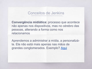 Conceitos de Jenkins
Convergência midiática: processo que acontece
não apenas nos dispositivos, mas no cérebro das
pessoas, alterando a forma como nos
relacionamos
Aprendemos a administrar a mídia, a personalizá-
la. Ela não está mais apenas nas mãos de
grandes conglomerados. Exemplo? Aqui
 