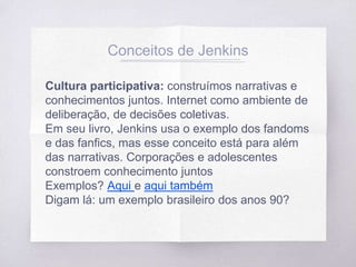 Conceitos de Jenkins
Cultura participativa: construímos narrativas e
conhecimentos juntos. Internet como ambiente de
deliberação, de decisões coletivas.
Em seu livro, Jenkins usa o exemplo dos fandoms
e das fanfics, mas esse conceito está para além
das narrativas. Corporações e adolescentes
constroem conhecimento juntos
Exemplos? Aqui e aqui também
Digam lá: um exemplo brasileiro dos anos 90?
 