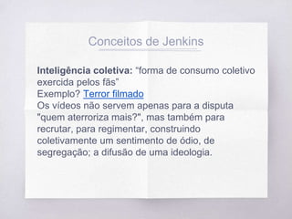Conceitos de Jenkins
Inteligência coletiva: “forma de consumo coletivo
exercida pelos fãs”
Exemplo? Terror filmado
Os vídeos não servem apenas para a disputa
"quem aterroriza mais?", mas também para
recrutar, para regimentar, construindo
coletivamente um sentimento de ódio, de
segregação; a difusão de uma ideologia.
 