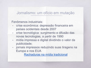 Jornalismo: um ofício em mutação
Fenômenos industriais:
- crise econômica: depressão financeira em
países ocidentais desde 2007
- crise tecnológica: surgimento e difusão das
novas tecnologias, a partir de 1990
- mídia impressa e digital dividindo o valor da
publicidade;
- jornais impressos reduzindo suas tiragens na
Europa e nos EUA
Rachaduras na mídia tradicional
 