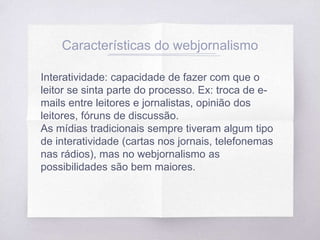 Características do webjornalismo
Interatividade: capacidade de fazer com que o
leitor se sinta parte do processo. Ex: troca de e-
mails entre leitores e jornalistas, opinião dos
leitores, fóruns de discussão.
As mídias tradicionais sempre tiveram algum tipo
de interatividade (cartas nos jornais, telefonemas
nas rádios), mas no webjornalismo as
possibilidades são bem maiores.
 