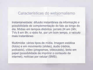 Características do webjornalismo
Instantaneidade: difusão instantânea da informação e
possibilidade de complementação do fato ao longo do
dia. Mídias em tempos distintos: jornais 24 em 24h;
TVs 8 em 8h; o rádio foi, por um bom tempo, o veículo
mais instantâneo
Multimídia: vários tipos de mídia. Imagem estática
(fotos) e em movimento (slides), áudio (rádios,
podcasts), vídeo (programas, videocasts), texto em
papel (possibilidade de imprimir o conteúdo da
internet), notícias por celular (SMS).
 