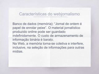 Características do webjornalismo
Banco de dados (memória): “Jornal de ontem é
papel de enrolar peixe”. O material jornalístico
produzido online pode ser guardado
indefinidamente. O custo de armazenamento de
informação binária é barato.
Na Web, a memória torna-se coletiva e interfere,
inclusive, na seleção de informações para outras
mídias.
 