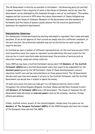 The UK Government is directly accountable to Parliament – the Governing party (or parties)
in power because it has a majority of seats in the House of Commons, and at any time the
Government can be dismissed by the Commons through a vote of ‘no confidence’. This seldom
happens and last occurred in 1979 when the Labour Government of James Callaghan was
dismissed by the House of Commons. Members of the Government are also members of
Parliament and this fusion of powers usually ensures the UK executive (government)
dominates the legislature (parliament).

Representative Democracy
In a Democracy citizens participate by electing individuals to represent their views and make
decisions. If we do not approve of their actions we simply vote for a different candidate, at
the next election. Our preferred candidate may not be elected but we must accept the
majority decision.
In Scotland we elect a number of different representatives. At the local level we elect 1223
local councillors every four years to represent us and administer the local council for the
area we live in. Local councillors make decisions about the provision of services such as
education, housing, roads and refuse collection.
Since 1999 we now have a Scottish Parliament and we elect 129 Members of the Scottish
Parliament (MSPs) and a Scottish Government every four years to be responsible for the
devolved powers given by the UK Parliament. Some of these devolved powers concern
education, health care and law and order(more on these powers later). The UK Government
decides each year how much money it will give to the Scottish Parliament, and the Scottish
Government can decide how it wishes to spend the money.
At least once every five years we take part in a UK General election, which is held
throughout the United Kingdom (England, Scotland, Wales and Northern Ireland) to elect
650 Members of Parliament (MPs) and a UK Government. The House of Commons the UK
Government make decisions on reserved powers such as the economy, taxation, foreign
affairs and defence.

Finally, Scottish voters, as part of the United Kingdom, choose every five years our six
Members of The European Parliament (MEPs) In the 2009 European elections the citizens
of the European Union elected 736, MEPs.

2

 