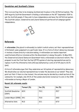 Devolution and Scotland’s future
This is an exciting time to be studying Scotland and its place in the UK Political system. The
SNP majority Scottish Government is holding a referendum on the 18th September 2014 to
ask the Scottish people if they wish to have independence and leave the UK Political system.
The Scottish Labour, Conservative and Liberal Democrat parties will all campaign against
independence.

Referenda
A referendum (the plural is referenda) is a ballot in which voters, not their representatives
in Parliament, pass judgement on a particular issue. It is a form of direct democracy because
it involves citizens directly in decision making. A referendum can resolve important
constitutional affairs or divisions within the Government or among the public. In May 2011,
the Conservative/Liberal Democrat Government held a referendum on electoral reform. The
proposal to end the First Past the Post (FPTP) system of electing representatives and to
replace it with the Alternative Vote (AV) was defeated by a vote of 67.9% (no) to 32.1%
(yes).
Critics of referenda argue that they undermine our UK system of representative democracy.
We should allow our elected representatives to make the decisions on our behalf. They also
point out that if there is a low turnout, the outcome may be decided by a small section of the
community: for example, only 34.1% of the London electorate turned out to vote in the 1998
referendum on having a Mayor of London.
Recent UK referenda results
Issue

Turnout (%)

Yes (%)

No (%)

Scottish Devolution

60.4

74.3

25.7

London Mayor (1998) 34.1

72.0

28.0

Alternative Vote

32.1

67.9

(1997)

41.0

3

 