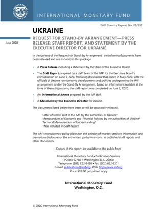 © 2020 International Monetary Fund
IMF Country Report No. 20/197
UKRAINE
REQUEST FOR STAND-BY ARRANGEMENT—PRESS
RELEASE; STAFF REPORT; AND STATEMENT BY THE
EXECUTIVE DIRECTOR FOR UKRAINE
In the context of the Request for Stand-by Arrangement, the following documents have
been released and are included in this package:
• A Press Release including a statement by the Chair of the Executive Board.
• The Staff Report prepared by a staff team of the IMF for the Executive Board’s
consideration on June 9, 2020, following discussions that ended in May 2020, with the
officials of Ukraine on economic developments and policies underpinning the IMF
arrangement under the Stand-By Arrangement. Based on information available at the
time of these discussions, the staff report was completed on June 2, 2020.
• An Informational Annex prepared by the IMF staff.
• A Statement by the Executive Director for Ukraine.
The documents listed below have been or will be separately released:
Letter of Intent sent to the IMF by the authorities of Ukraine*
Memorandum of Economic and Financial Policies by the authorities of Ukraine*
Technical Memorandum of Understanding*
*Also included in Staff Report
The IMF’s transparency policy allows for the deletion of market-sensitive information and
premature disclosure of the authorities’ policy intentions in published staff reports and
other documents.
Copies of this report are available to the public from
International Monetary Fund • Publication Services
PO Box 92780 • Washington, D.C. 20090
Telephone: (202) 623-7430 • Fax: (202) 623-7201
E-mail: publications@imf.org Web: http://www.imf.org
Price: $18.00 per printed copy
International Monetary Fund
Washington, D.C.
June 2020
 