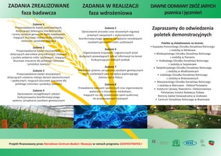 ZADANIA ZREALIZOWANE
faza badawcza
Zadanie 1
Przeprowadzenie badań podstawowych,
dotyczących dokonania charakterystyki
i oceny zasobów genowych roślin użytkowych,
mających kluczowe znaczenie dla polskiego
rolnictwa i produkcji żywności
Zadanie 2
Przeprowadzenie badań stosowanych,
dotyczących warunków przyrodniczych istotnych
z punktu widzenia roślin użytkowych, mających
kluczowe znaczenie dla polskiego rolnictwa
i produkcji żywności
Zadanie 3
Przeprowadzenie badań stosowanych,
dotyczących ustalenia rodzaju danych ekonomicznych
i społecznych, mających kluczowe znaczenie dla
polskiego rolnictwa i produkcji żywności
Zadanie 4
Opracowanie szczegółowych założeń
funkcjonowania bioinformatycznego
systemu zarządzania zasobami genetycznymi
Zadanie 5
Opracowanie procedur oraz stosownych regulacji
prawnych związanych z wykorzystaniem
bioinformatycznego systemu zarządzania narodowymi
zasobami genowymi roślin użytkowych
Zadanie 6
Organizowanie krajowych i zagranicznych wizyt
studyjnych pozwalających zebrać informacje na temat
funkcjonujących dobrych praktyk
Zadanie 7
Wdrożenie systemu zarządzania zasobami genetycznymi
roślin użytkowych jako narzędzia wspierającego
Zielony Ład w Polsce
Zadanie 8
Prowadzenie kampanii społecznych oraz organizowanie
wydarzeń o charakterze medialnym,
mających na celu przekonanie opinii publicznej
do proponowanych rozwiązań
ZADANIA W REALIZACJI
faza wdrożeniowa
Projekt ﬁnansowany przez w ramach programu
Narodowe Centrum Badań i Rozwoju GOSPOSTRATEG I
Zapraszamy do odwiedzenia
poletek demonstracyjnych
Poletka są zlokalizowane na terenie:
• Kujawsko-Pomorskiego Ośrodka Doradztwa Rolniczego
z siedzibą w Minikowie
• Wielkopolskiego Ośrodka Doradztwa Rolniczego
z siedzibą w Poznaniu
• Podlaskiego Ośrodka Doradztwa Rolniczego
z siedzibą w Szepietowie
• Świętokrzyskiego Ośrodka Doradztwa Rolniczego
z siedzibą w Modliszewicach
• Łódzkiego Ośrodka Doradztwa Rolniczego
z siedzibą w Bratoszewicach
• Mazowieckiego Ośrodka Doradztwa Rolniczego
z siedzibą w Warszawie - Oddział Poświętne
• Instytucie Uprawy, Nawożenia i Gleboznawstwa
Państwowy Instytut Badawczy Puławy
Rolniczy Zakład Doświadczalny w Grabowie
• Centrum Doradztwa Rolniczego w Brwinowie
DAWNEODMIANYZBÓŻJARYCH
pszenicaijęczmień
 