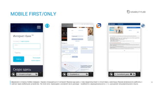 11
MOBILE FIRST/ONLY
Движение в сторону mobile очевидно. Однако отказываться от интернет-банков еще рано, о чем свидетельствует и отсутствие у некоторых банков возможности работать с
сайтом через мобильное устройство. На этой ноте, переходим к основной части доклада – юзабилити и функциональность с т.з. улучшения пользовательского опыта.
 