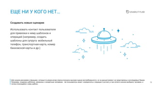 13
ЕЩЕ НИ У КОГО НЕТ…
Использовать контакт пользователя
для привязки к нему шаблонов и
операций (например, создать
шаблоны для супруга: мобильный
телефон, транспортная карта, номер
банковской карты и др.)
Создавать новые сценарии
Для начала расскажем о функциях, которые по результатам опроса получили высокие оценки востребованности, но на данный момент не представлены в исследуемых банках.
Например, создание шаблонов, связанных с конкретным человеком : так пользователь может «прикреплять» операции к контакту и при оплате сначала выбирать человека, а
потом относящийся к нему шаблон.
 