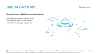 14
ЕЩЕ НИ У КОГО НЕТ…
Забронировать время для встречи с
сотрудником банка (записаться в
электронную очередь отделения)
Персонализация в офлайне и экономия времени
Другой пример — про связь онлайна и офлайна. Пользователи могут забронировать время посещения банка и не ждать в очереди, а в назначенное время обращаться напрямую
к специалисту банка. Функция может хорошо показать себя для бронирования времени для консультаций, оформления продуктов или снятия наличных.
 