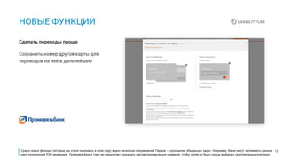 15
НОВЫЕ ФУНКЦИИ
Сохранить номер другой карты для
переводов на неё в дальнейшем
Сделать переводы проще
Среди новых функций (которые мы стали оценивать в этом году) видно несколько направлений. Первое — упрощение обыденных задач. Например, банки могут запоминать данные
карт получателей P2P-переводов. Промсвязьбанк к тому же предлагает назначать картам произвольные названия, чтобы затем их было проще выбирать при повторных платежах.
 