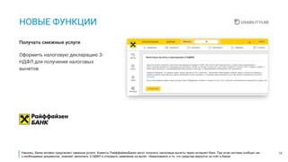 18
НОВЫЕ ФУНКЦИИ
Оформить налоговую декларацию 3-
НДФЛ для получения налоговых
вычетов
Получать смежные услуги
Наконец, банки активно предлагают смежные услуги. Клиенты РайффайзенБанка могут получить налоговые вычеты через интернет-банк. При этом система сообщит им
о необходимых документах, поможет заполнить 3-НДФЛ и отправить заявление на вычет. Немаловажно и то, что средства вернутся на счёт в Банке.
 