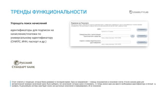 19
ТРЕНДЫ ФУНКЦИОНАЛЬНОСТИ
идентификаторы для подписок на
начисления/платежи по
универсальному идентификатору
(СНИЛС, ИНН, паспорт и др.)
Упрощать поиск начислений
Стоит отметить и тенденции, которые банки развивают в последнее время. Одно из направлений — помощь пользователю в получении счетов. И если сначала даже для
автоматической проверки начислений нужно было выбирать тип начислений, которые нужно отслеживать, то теперь можно один раз ввести необходимые идентификаторы в личный
профиль. В дальнейшем система сама будет искать все доступные начисления и информировать об их получении.
 
