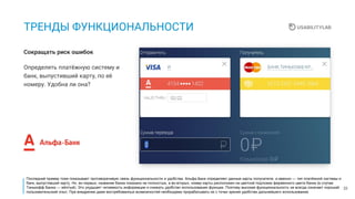 22
ТРЕНДЫ ФУНКЦИОНАЛЬНОСТИ
Определять платёжную систему и
банк, выпустивший карту, по её
номеру. Удобна ли она?
Сокращать риск ошибок
Последний пример тоже показывает противоречивую связь функциональности и удобства. Альфа-Банк определяет данные карты получателя, а именно — тип платёжной системы и
банк, выпустивший карту. Но, во-первых, название банка показано не полностью, а во-вторых, номер карты расположен на цветной подложке фирменного цвета банка (в случае
Тинькофф Банка — жёлтый). Это ухудшает читаемость информации и снижать удобство использования функции. Поэтому высокая функциональность не всегда означает хороший
пользовательский опыт. При внедрении даже востребованных возможностей необходимо прорабатывать их с точки зрения удобства дальнейшего использования.
 