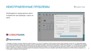 27
НЕИСПРАВЛЕННЫЕ ПРОБЛЕМЫ
Необходимость ввода данных карты
отправителя при переводе с карты на
карту
Совкомбанк («Чатбанк») участвует первый раз в рейтинге банков, но и у него есть проблемы, которые в других интернет-банках переходят из года в год. Тут самый яркий пример -
это отсутствие возможности выбрать карту списания из списка и необходимость вводить полностью все данные карты отправителя, несмотря на то, что информация об этой карте
есть в банке. Большинство пользователей начинали вводить данные карты получателя в поля для карты отправителя и только, когда понимали, что у них нет всех запрашиваемых
данных понимали, что ошиблись. Это связано, что большинство пользователей не ожидают, что нужно вводить данные своей карты и даже не читают название блока над поля
карты. У других банков в меньшей степени проявляется эта проблема, но все равно она остается, например, нужно обязательно вводить код CVV2/CVC2 карты отправителя, что
тоже бывает не ожиданно для пользователей.
 