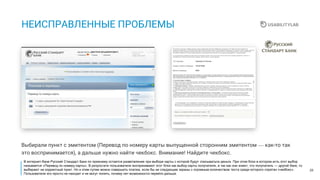 28
НЕИСПРАВЛЕННЫЕ ПРОБЛЕМЫ
Выбирали пункт с эмитентом (Перевод по номеру карты выпущенной сторонним эмитентом — как-то так
это воспринимается), а дальше нужно найти чекбокс. Внимание! Найдите чекбокс.
В интернет-бане Русский Стандарт Банк по прежнему остается разветвление при выборе карты с которой будут списываться деньги. При этом блок в котором есть этот выбор
называется «Перевод по номеру карты». В результате пользователи воспринимают этот блок как выбор карты получателя, а так как они знают, что получатель — другой банк, то
выбирают не корректный пункт. Но и этим путем можно совершить платеж, если бы не следующие экраны с огромным количеством теста среди которого спрятан «чекбокс».
Пользователи его просто не находят и не могут понять, почему нет возможности перейти дальше.
 