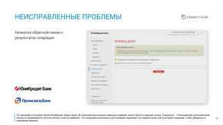 31
НЕИСПРАВЛЕННЫЕ ПРОБЛЕМЫ
Нехватка обратной связи о
результатах операции
По прежнему в интернет-банке ЮниКредит Банка экран об успешном выполнении операции содержит много текста и красную кнопку “Сохранить”. У большинства пользователей
взгляд останавливается на этой кнопке и они не замечают, что операция выполнена и для проверки переходят на главный экран или в историю операций, чтобы убедиться в
изменении баланса.
 