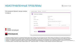 32
НЕИСПРАВЛЕННЫЕ ПРОБЛЕМЫ
Неочевидный формат ввода номера
телефона
Проблема из разряда неприличных: неочевидный формат ввода номера телефона при оплате мобильной связи. Яркий пример этой проблемы это интернет-банк Росбанка, в
котором поле с вводом номера не содержит маски. Пользователи чаще всего вводят номер телефона начиная с 8, если нет никаких пояснений или они не заметны/не понятны. В
системе стоит ограничение на количество символов и в результате номер вводится не полностью. Если пользователь этого не замечает и нажимает кнопку «Подтверждение
операции», то появляется сообщение об ошибке, которое не содержит никакой полезной информации. Пользователю нужно самому догадываться, что же не так. А те, кто нажимали
на подсказку рядом с полем ввода номера телефона видели текст “пример 9031234567”, что не является самой очевидной подсказкой к формату ввода.
 