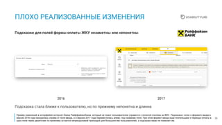33
ПЛОХО РЕАЛИЗОВАННЫЕ ИЗМЕНЕНИЯ
Подсказки для полей формы оплаты ЖКУ незаметны или непонятны
Подсказка стала ближе к пользователю, но по прежнему непонятна и длинна
20172016
Пример изменений в интерфейсе интернет-банка Райффайзенбанка, который не помог пользователям справится с оплатой платежа за ЖКУ. Подсказка к полю о формате ввода в
версии 2016 года находилась справа от поля ввода, а в версии 2017 года переместилась влево, под название поля. При этом формат ввода кода плательщика и периода оплаты в
одно поле через двоеточие по-прежнему остается непреодолимой преградой для большинства пользователей, а подсказка никак не помагает им.
 