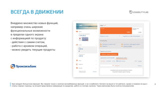 6
ВСЕГДА В ДВИЖЕНИИ
Внедрено множество новых функций,
например очень широкие
функциональные возможности
в пределах одного экрана
с информацией по продукту:
- действия с самим счетом,
- работа с архивом операций,
- можно увидеть текущие продукты
Банк внедрил больше всех функций. Мы говорим только о наличии востребованных функций, а не о юзабилити. Коллеги не вошли в топ рейтинга, однако я похвалю их еще и
отмечу главную страницу, на которой представлена информация по продуктам, работа со счетами, выписка. Такая компоновка была понятна пользователям.
 