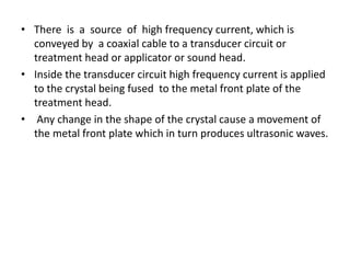 • There is a source of high frequency current, which is
conveyed by a coaxial cable to a transducer circuit or
treatment head or applicator or sound head.
• Inside the transducer circuit high frequency current is applied
to the crystal being fused to the metal front plate of the
treatment head.
• Any change in the shape of the crystal cause a movement of
the metal front plate which in turn produces ultrasonic waves.
 