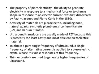 • The property of piezoelectricity- the ability to generate
electricity in response to a mechanical force or to change
shape in response to an electric current- was first discovered
by Paul – Jacques and Pierre Curie in the 1880s.
• A variety of materials are piezoelectric, including bone,
natural quartz, synthetic plumbium zirconium titanate
(PZT)and barium titanate.
• Ultrasound transducers are usually made of PZT because this
is presently the least costly and most efficient piezoelectric
material.
• To obtain a pure single frequency of ultrasound, a single
frequency of alternating current is applied to a piezoelectric
crystal whose thickness resonates at this frequency.
• Thinner crystals are used to generate higher frequencies of
ultrasound.
 