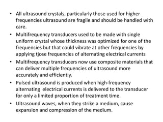 • All ultrasound crystals, particularly those used for higher
frequencies ultrasound are fragile and should be handled with
care.
• Multifrequency transducers used to be made with single
uniform crystal whose thickness was optimized for one of the
frequencies but that could vibrate at other frequencies by
applying tjose frequencies of alternating electrical currents
• Multifrequency transducers now use composite materials that
can deliver multiple frequencies of ultrasound more
accurately and efficiently.
• Pulsed ultrasound is produced when high-frequency
alternating electrical currents is delivered to the transducer
for only a limited proportion of treatment time.
• Ultrasound waves, when they strike a medium, cause
expansion and compression of the medium.
 