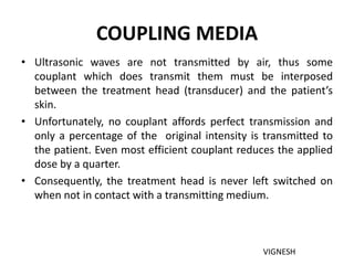 COUPLING MEDIA
• Ultrasonic waves are not transmitted by air, thus some
couplant which does transmit them must be interposed
between the treatment head (transducer) and the patient’s
skin.
• Unfortunately, no couplant affords perfect transmission and
only a percentage of the original intensity is transmitted to
the patient. Even most efficient couplant reduces the applied
dose by a quarter.
• Consequently, the treatment head is never left switched on
when not in contact with a transmitting medium.
VIGNESH
 