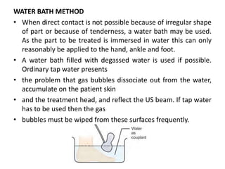 WATER BATH METHOD
• When direct contact is not possible because of irregular shape
of part or because of tenderness, a water bath may be used.
As the part to be treated is immersed in water this can only
reasonably be applied to the hand, ankle and foot.
• A water bath filled with degassed water is used if possible.
Ordinary tap water presents
• the problem that gas bubbles dissociate out from the water,
accumulate on the patient skin
• and the treatment head, and reflect the US beam. If tap water
has to be used then the gas
• bubbles must be wiped from these surfaces frequently.
 