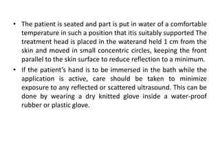 • The patient is seated and part is put in water of a comfortable
temperature in such a position that itis suitably supported The
treatment head is placed in the waterand held 1 cm from the
skin and moved in small concentric circles, keeping the front
parallel to the skin surface to reduce reflection to a minimum.
• If the patient’s hand is to be immersed in the bath while the
application is active, care should be taken to minimize
exposure to any reflected or scattered ultrasound. This can be
done by wearing a dry knitted glove inside a water-proof
rubber or plastic glove.
 