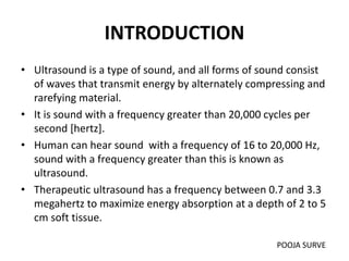 INTRODUCTION
• Ultrasound is a type of sound, and all forms of sound consist
of waves that transmit energy by alternately compressing and
rarefying material.
• It is sound with a frequency greater than 20,000 cycles per
second [hertz].
• Human can hear sound with a frequency of 16 to 20,000 Hz,
sound with a frequency greater than this is known as
ultrasound.
• Therapeutic ultrasound has a frequency between 0.7 and 3.3
megahertz to maximize energy absorption at a depth of 2 to 5
cm soft tissue.
POOJA SURVE
 