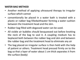 WATER BAG METHOD
• Another method of applying ultrasound therapy to irregular
surface which cannot
• conventionally be placed in a water bath is treated with a
plastic or rubber bag filledwithwater forming a water cushion
between the treatment head and the skin.
• Rubber bag filled with degassed water can be used.
• All visible air bubbles should besqueezed out before knotting
the neck of the bag to seal it. A coupling medium has to
beplaced both between the rubber bag and skin and between
the rubber bag and the treatment head to eliminate any air
• The bag placed on irregular surface is then held with the help
of patient or others. Treatment head pressed firmly on to the
bag so that a layer of water about 1 cm thick separates it from
the surface (body)
 