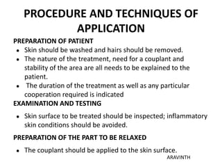 PROCEDURE AND TECHNIQUES OF
APPLICATION
PREPARATION OF PATIENT
● Skin should be washed and hairs should be removed.
● The nature of the treatment, need for a couplant and
stability of the area are all needs to be explained to the
patient.
● The duration of the treatment as well as any particular
cooperation required is indicated
EXAMINATION AND TESTING
● Skin surface to be treated should be inspected; inflammatory
skin conditions should be avoided.
PREPARATION OF THE PART TO BE RELAXED
● The couplant should be applied to the skin surface.
ARAVINTH
 