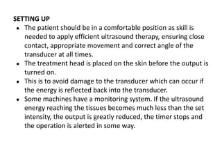 SETTING UP
● The patient should be in a comfortable position as skill is
needed to apply efficient ultrasound therapy, ensuring close
contact, appropriate movement and correct angle of the
transducer at all times.
● The treatment head is placed on the skin before the output is
turned on.
● This is to avoid damage to the transducer which can occur if
the energy is reflected back into the transducer.
● Some machines have a monitoring system. If the ultrasound
energy reaching the tissues becomes much less than the set
intensity, the output is greatly reduced, the timer stops and
the operation is alerted in some way.
 