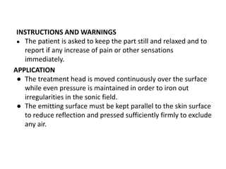 INSTRUCTIONS AND WARNINGS
● The patient is asked to keep the part still and relaxed and to
report if any increase of pain or other sensations
immediately.
APPLICATION
● The treatment head is moved continuously over the surface
while even pressure is maintained in order to iron out
irregularities in the sonic field.
● The emitting surface must be kept parallel to the skin surface
to reduce reflection and pressed sufficiently firmly to exclude
any air.
 