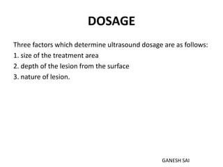DOSAGE
Three factors which determine ultrasound dosage are as follows:
1. size of the treatment area
2. depth of the lesion from the surface
3. nature of lesion.
GANESH SAI
 