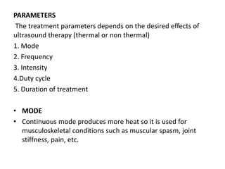 PARAMETERS
The treatment parameters depends on the desired effects of
ultrasound therapy (thermal or non thermal)
1. Mode
2. Frequency
3. Intensity
4.Duty cycle
5. Duration of treatment
• MODE
• Continuous mode produces more heat so it is used for
musculoskeletal conditions such as muscular spasm, joint
stiffness, pain, etc.
 